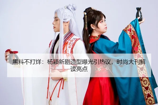 黑料不打烊：杨颖新剧造型曝光引热议，时尚大刊解读亮点